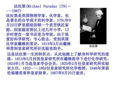 　　法拉第(Michael Faraday 1791-----1867) 法拉第是英国物理学家、化学家，也是著名的自学成才的科学家。1791年9月22日萨里郡纽因顿一个贫苦铁匠家庭。因家庭贫困仅上过几年小学，13岁时便在一家书店里当学徒。由于他爱好科学研究，专心致志，受到英国化学家戴维的赏识，1813年3月由戴维举荐到皇家研究所任实验室助手。