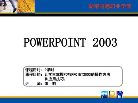 POWERPOINT 2003 课程用时：2课时 课程目的：让学生掌握POWERPOINT2003的操作方法 和应用技巧。 讲 师：张 莉