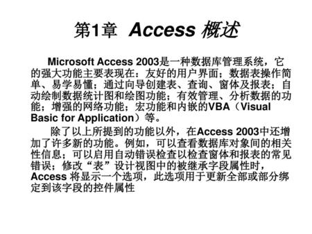第1章 Access 概述 Microsoft Access 2003是一种数据库管理系统，它的强大功能主要表现在：友好的用户界面；数据表操作简单、易学易懂；通过向导创建表、查询、窗体及报表；自动绘制数据统计图和绘图功能；有效管理、分析数据的功能；增强的网络功能；宏功能和内嵌的VBA（Visual.