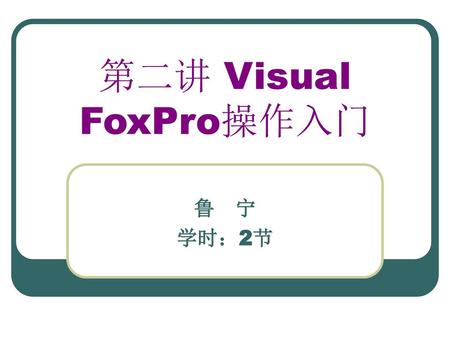 第二讲 Visual FoxPro操作入门 鲁　宁 学时：2节.