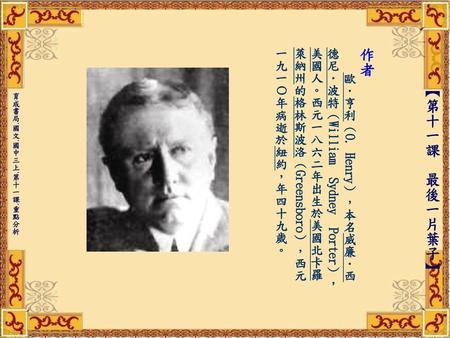 作者   歐．亨利（O. Henry），本名威廉．西德尼．波特（William Sydney Porter），美國人。西元一八六二年出生於美國北卡羅萊納州的格林斯波洛（Greensboro），西元一九一Ο年病逝於紐約，年四十九歲。 