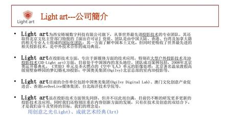 Light art---公司簡介 Light art为西安铸城数字科技有限公司旗下，从事世界最先进投影技术的专业团队。其还取得北京文化主管部门特批的『演出许可证』资质。团队是由中国大陆、香港、台湾及加拿大籍的相关专业人士组成的国际化团队；其一方面了解中国本土文化，但同时更吸收了世界最先进的相关投影技术，是中外技术合作的成功典范。
