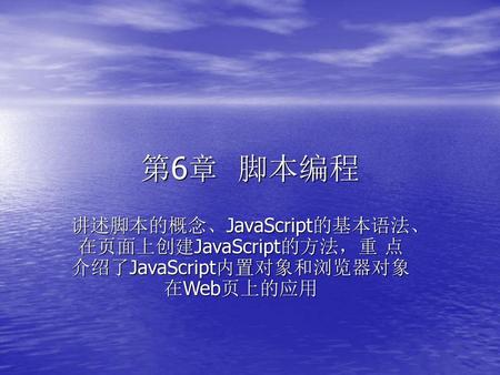 第6章 脚本编程 讲述脚本的概念、JavaScript的基本语法、在页面上创建JavaScript的方法，重 点介绍了JavaScript内置对象和浏览器对象在Web页上的应用.