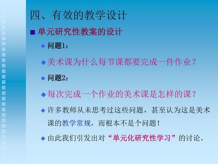 四、有效的教学设计 单元研究性教案的设计 美术课为什么每节课都要完成一件作业？ 每次完成一个作业的美术课是怎样的课？ 问题1： 问题2：