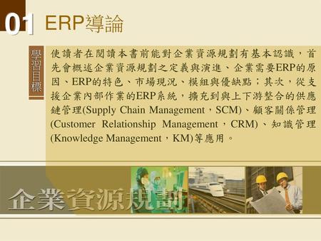 ERP導論 使讀者在閱讀本書前能對企業資源規劃有基本認識，首先會概述企業資源規劃之定義與演進、企業需要ERP的原因、ERP的特色、市場現況、模組與優缺點；其次，從支援企業內部作業的ERP系統，擴充到與上下游整合的供應鏈管理(Supply Chain Management，SCM)、顧客關係管理(Customer.
