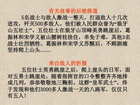 有关故事的后续报道 5名战士与敌人激战一整天，打退敌人十几次进攻，歼灭500多敌人。他们被人民群众誉为“狼牙山五壮士”。五位壮士在狼牙山顶峰英勇跳崖后，葛振林和宋学义被山腰树枝挂住，幸免于难，其他3名战士壮烈牺牲。葛振林和宋学义苏醒后，不顾剧痛坚持爬上山头…… 来自敌人的折服 　 五位壮士英勇跳崖之后，爬上崖头的日军，面对五勇士跳崖处，随着指挥官的口令整整齐齐地排成几列，恭恭敬敬地三鞠躬。这群“皇军武士”，终于发现和他们3000多人激战一天的八路军，仅仅只有五人!