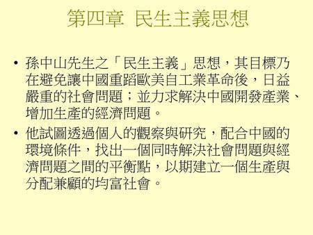 第四章 民生主義思想 孫中山先生之「民生主義」思想，其目標乃在避免讓中國重蹈歐美自工業革命後，日益嚴重的社會問題；並力求解決中國開發產業、增加生產的經濟問題。 他試圖透過個人的觀察與研究，配合中國的環境條件，找出一個同時解決社會問題與經濟問題之間的平衡點，以期建立一個生產與分配兼顧的均富社會。