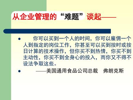 从企业管理的“难题”谈起—— 你可以买到一个人的时间，你可以雇佣一个人到指定的岗位工作，你甚至可以买到按时或按日计算的技术操作，但你买不到热情，你买不到主动性，你买不到全身心的投入，而你又不得不设法争取这些。 ——美国通用食品公司总裁 弗朗克斯.