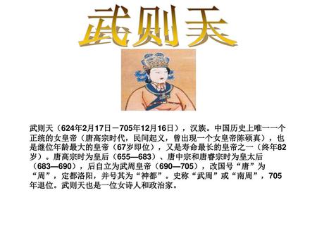 武则天 武则天（624年2月17日－705年12月16日），汉族。中国历史上唯一一个正统的女皇帝（唐高宗时代，民间起义，曾出现一个女皇帝陈硕真），也是继位年龄最大的皇帝（67岁即位），又是寿命最长的皇帝之一（终年82岁）。唐高宗时为皇后（655—683）、唐中宗和唐睿宗时为皇太后（683—690），后自立为武周皇帝（690—705），改国号“唐”为“周”，定都洛阳，并号其为“神都”。史称“武周”或“南周”，705年退位。武则天也是一位女诗人和政治家。