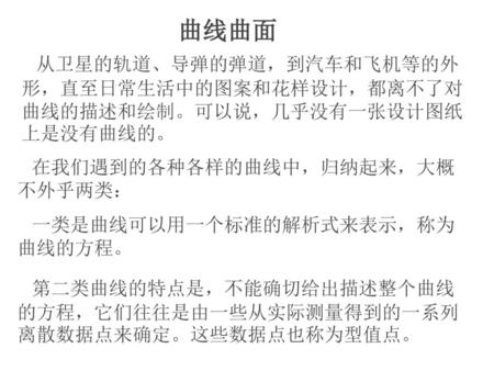 曲线曲面 从卫星的轨道、导弹的弹道，到汽车和飞机等的外形，直至日常生活中的图案和花样设计，都离不了对曲线的描述和绘制。可以说，几乎没有一张设计图纸上是没有曲线的。 在我们遇到的各种各样的曲线中，归纳起来，大概不外乎两类： 一类是曲线可以用一个标准的解析式来表示，称为曲线的方程。 第二类曲线的特点是，不能确切给出描述整个曲线的方程，它们往往是由一些从实际测量得到的一系列离散数据点来确定。这些数据点也称为型值点。