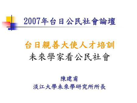 2007年台日公民社會論壇 台日親善大使人才培訓 未來學家看公民社會 陳建甫 淡江大學未來學研究所所長.