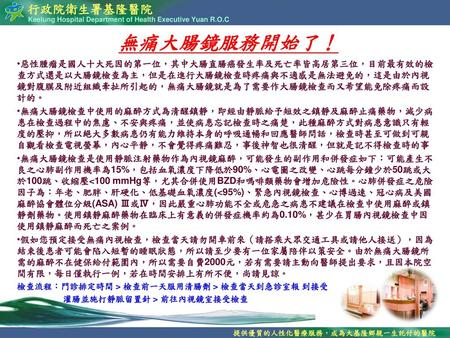 無痛大腸鏡服務開始了！ 惡性腫瘤是國人十大死因的第一位，其中大腸直腸癌發生率及死亡率皆高居第三位，目前最有效的檢查方式還是以大腸鏡檢查為主，但是在進行大腸鏡檢查時疼痛與不適感是無法避免的，這是由於內視鏡對腹膜及附近組織牽扯所引起的，無痛大腸鏡就是為了需要作大腸鏡檢查而又希望能免除疼痛而設計的。 無痛大腸鏡檢查中使用的麻醉方式為清醒鎮靜，即經由靜脈給予短效之鎮靜及麻醉止痛藥物，減少病患在檢查過程中的焦慮、不安與疼痛，並使病患忘記檢查時之痛楚，此種麻醉方式對病患意識只有輕度的壓抑，所以絕大多數病患仍有能力維持