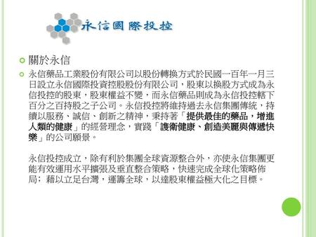 關於永信 永信藥品工業股份有限公司以股份轉換方式於民國一百年一月三 日設立永信國際投資控股股份有限公司，股東以換股方式成為永 信投控的股東，股東權益不變，而永信藥品則成為永信投控轄下 百分之百持股之子公司。永信投控將維持過去永信集團傳統，持 續以服務、誠信、創新之精神，秉持著「提供最佳的藥品，增進 人類的健康」的經營理念，實踐「謢衛健康、創造美麗與傳遞快.