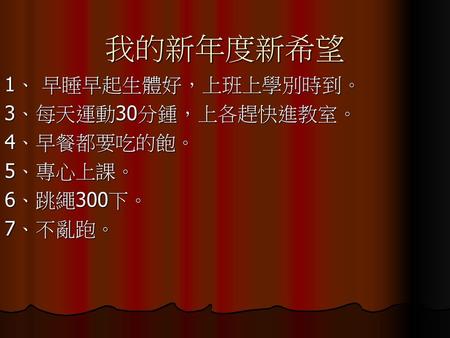 我的新年度新希望 1、 早睡早起生體好，上班上學別時到。 3、每天運動30分鍾，上各趕快進教室。 4、早餐都要吃的飽。 5、專心上課。