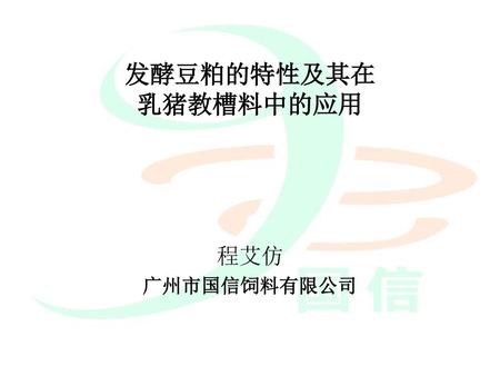 发酵豆粕的特性及其在 乳猪教槽料中的应用 程艾仿 广州市国信饲料有限公司.