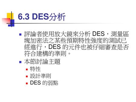 6.3 DES分析 評論者使用放大鏡來分析 DES，測量區塊加密法之某些預期特性強度的測試已經進行，DES 的元件也被仔細審查是否符合建構的準則。 本節討論主題 特性 設計準則 DES 的弱點.