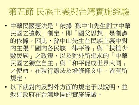 第五節 民族主義與台灣實施經驗 中華民國憲法是「依據 孫中山先生創立中華民國之遺教」制定，即「國父思想」是制憲的依據。因此，孫中山先生在民族主義中對內主張「國內各民族一律平等」與「扶植少數民族」之政策，以及對外所追求的「中華民國之獨立自主」與「和平促成世界大同」之使命，在現行憲法及增修條文中，皆有所規定。