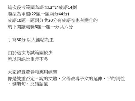 這次段考範圍為課本L3~L4成語14劃 題型為單選(22題一題兩分44分) 成語10題一題兩分共20分有成語卷也有變化的 剩下閱讀測驗6題一題一分共六分 手寫30分 以大補帖為主 由於這次考試範圍較少 所以兩課比重差不多 大家留意黃卷和應用練習 像是雙重否定、說的文體、父母教導子女的延伸、平的詞性、倒裝句、反詰語氣.