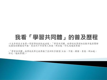 我看「學習共同體」的普及歷程 十五年前在日本第一間前導校創設成功後，「學習共同體」的學校改革開始在數年後影響鄰 近國家的韓國及中國，更在約十年前導入香港、新加坡、印尼及越南等國。 「學習共同體」的學校改革已經席捲了亞洲許多國家(日本、中國、韓國、香港、新加坡、 印尼、越南等國)。