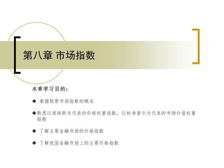 第八章 市场指数 本章学习目的： ◆ 掌握股票市场指数的概念 ◆熟悉以道琼斯为代表的价格权重指数，以标准普尔为代表的市场价值权重 指数