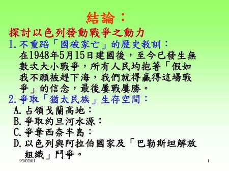 結論︰ 探討以色列發動戰爭之動力 1.不重蹈「國破家亡」的歷史教訓： 在1948年5月15日建國後，至今已發生無 數次大小戰爭，所有人民均抱著「假如 我不願被趕下海，我們就得贏得這場戰 爭」的信念，最後屢戰屢勝。 2.爭取「猶太民族」生存空間： A.占領戈蘭高地： B.爭取約旦河水源：