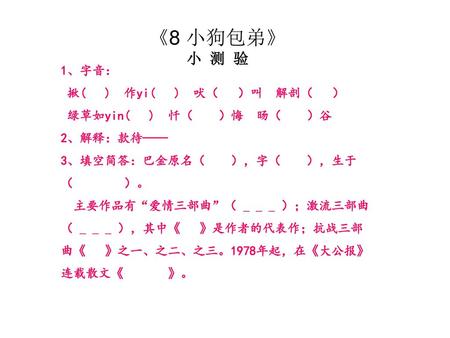 《8 小狗包弟》 小 测 验 1、字音： 揪( ) 作yi( ) 吠（ ）叫 解剖（ ） 绿草如yin( ) 忏（ ）悔 旸（ ）谷 2、解释：款待—— 3、填空简答：巴金原名（ ），字（ ），生于（ ）。 主要作品有“爱情三部曲”（