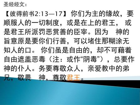 圣经经文： 【彼得前书2:13—17】 你们为主的缘故，要 顺服人的一切制度，或是在上的君王， 或 是君王所派罚恶赏善的臣宰。因为　神的 旨意原是要你们行善，可以堵住那糊涂无 知人的口。 你们虽是自由的，却不可藉着 自由遮盖恶毒（注：或作“阴毒”），总要作 神的仆人。务要尊敬众人，亲爱教中的弟 兄，敬畏　神，尊敬君王。