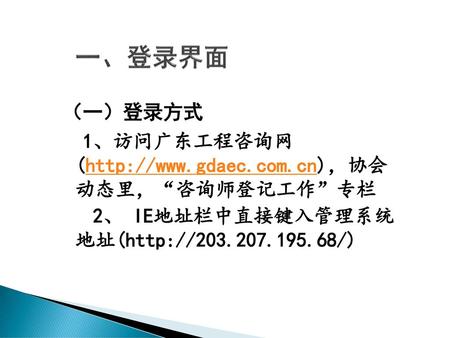一、登录界面 （一）登录方式 1、访问广东工程咨询网 (http://www.gdaec.com.cn)，协会 动态里，“咨询师登记工作”专栏 2、 IE地址栏中直接键入管理系统 地址(http://203.207.195.68/)