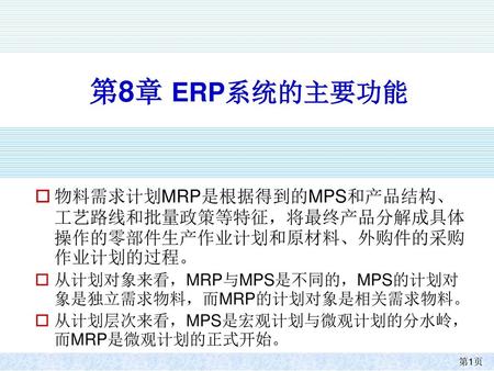 第8章 ERP系统的主要功能 物料需求计划MRP是根据得到的MPS和产品结构、工艺路线和批量政策等特征，将最终产品分解成具体操作的零部件生产作业计划和原材料、外购件的采购作业计划的过程。 从计划对象来看，MRP与MPS是不同的，MPS的计划对象是独立需求物料，而MRP的计划对象是相关需求物料。 从计划层次来看，MPS是宏观计划与微观计划的分水岭，而MRP是微观计划的正式开始。