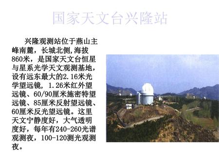 国家天文台兴隆站 兴隆观测站位于燕山主峰南麓，长城北侧,海拔860米，是国家天文台恒星与星系光学天文观测基地， 设有远东最大的2.16米光学望远镜, 1.26米红外望远镜、60/90厘米施密特望远镜、85厘米反射望远镜、 60厘米反光望远镜。这里天文宁静度好，大气透明度好，每年有240-260光谱观测夜，100-120测光观测夜。