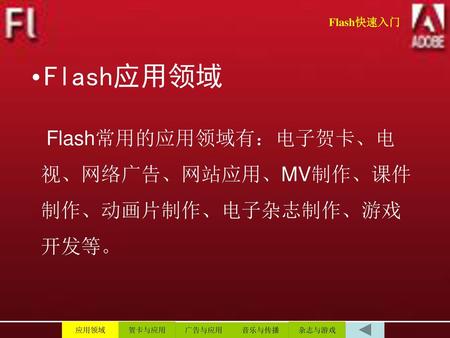 Flash快速入门 Flash应用领域 Flash常用的应用领域有：电子贺卡、电视、网络广告、网站应用、MV制作、课件制作、动画片制作、电子杂志制作、游戏开发等。 应用领域 贺卡与应用 广告与应用 音乐与传播 杂志与游戏.