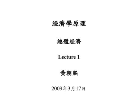 經濟學原理 總體經濟 Lecture 1 黃朝熙 2009年3月17日.