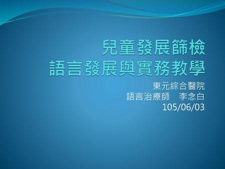 兒童發展篩檢 語言發展與實務教學 東元綜合醫院　 語言治療師　李念白 105/06/03.