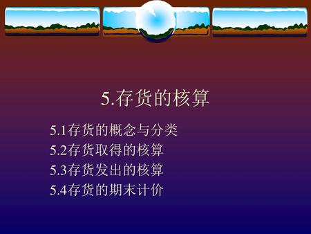 5.1存货的概念与分类 5.2存货取得的核算 5.3存货发出的核算 5.4存货的期末计价