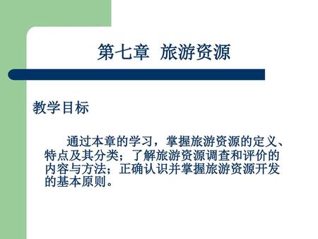 第七章 旅游资源 教学目标 通过本章的学习，掌握旅游资源的定义、特点及其分类；了解旅游资源调查和评价的内容与方法；正确认识并掌握旅游资源开发的基本原则。