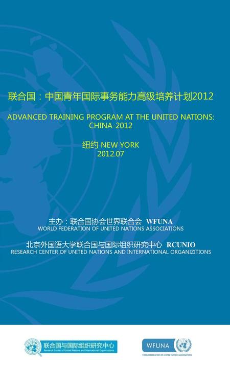 联合国：中国青年国际事务能力高级培养计划2012 ADVANCED TRAINING PROGRAM AT THE UNITED NATIONS: CHINA-2012 纽约 NEW YORK 2012.07 主办：联合国协会世界联合会 WFUNA WORLD FEDERATION.