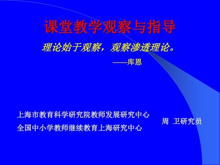 课堂教学观察与指导 理论始于观察，观察渗透理论。 ——库恩 上海市教育科学研究院教师发展研究中心 全国中小学教师继续教育上海研究中心