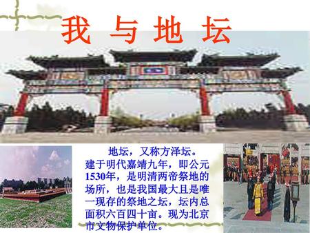 我 与 地 坛 地坛，又称方泽坛。建于明代嘉靖九年，即公元1530年，是明清两帝祭地的场所，也是我国最大且是唯一现存的祭地之坛，坛内总面积六百四十亩。现为北京市文物保护单位。    