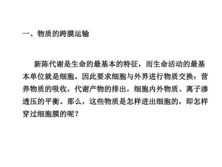 一、物质的跨膜运输 新陈代谢是生命的最基本的特征，而生命活动的最基本单位就是细胞。因此要求细胞与外界进行物质交换：营养物质的吸收，代谢产物的排出，细胞内外物质、离子渗透压的平衡。那么，这些物质是怎样进出细胞的，即怎样穿过细胞膜的呢？