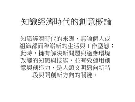 知識經濟時代的創意概論 知識經濟時代的來臨，無論個人或組織都面臨嶄新的生活與工作型態；此時，擁有解決新問題與適應環境改變的知識與技能，並有效運用創意與創造力，是人類文明邁向新階段與開創新方向的關鍵。