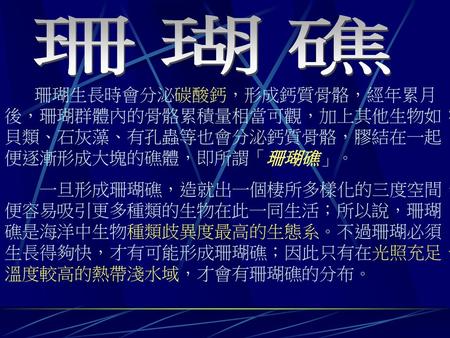 珊瑚礁 珊瑚生長時會分泌碳酸鈣，形成鈣質骨骼，經年累月後，珊瑚群體內的骨骼累積量相當可觀，加上其他生物如：貝類、石灰藻、有孔蟲等也會分泌鈣質骨骼，膠結在一起便逐漸形成大塊的礁體，即所謂「珊瑚礁」。 一旦形成珊瑚礁，造就出一個棲所多樣化的三度空間，便容易吸引更多種類的生物在此一同生活；所以說，珊瑚礁是海洋中生物種類歧異度最高的生態系。不過珊瑚必須生長得夠快，才有可能形成珊瑚礁；因此只有在光照充足、溫度較高的熱帶淺水域，才會有珊瑚礁的分布。