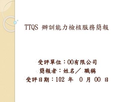 TTQS 辦訓能力檢核服務簡報 受評單位：OO有限公司 簡報者：姓名／ 職稱 受評日期：102 年 O 月 OO 日.