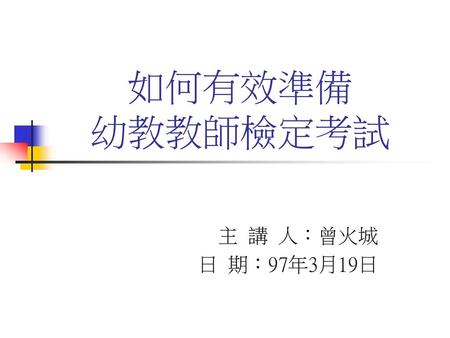 如何有效準備 幼教教師檢定考試 主 講 人：曾火城 日 期：97年3月19日.