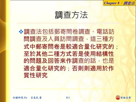 調查方法 調查法包括郵寄問卷調查、電話訪問調查及人員訪問調查，這三種方式中郵寄問卷是較適合量化研究的；至於其他二種方式若是使用結構性的問題及回答來作調查的話，也是適合量化研究的；否則則適用於作質性研究.