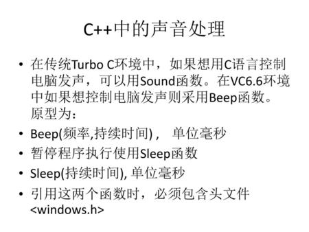 C++中的声音处理 在传统Turbo C环境中，如果想用C语言控制电脑发声，可以用Sound函数。在VC6.6环境中如果想控制电脑发声则采用Beep函数。原型为： Beep(频率,持续时间) , 单位毫秒 暂停程序执行使用Sleep函数 Sleep(持续时间), 单位毫秒 引用这两个函数时，必须包含头文件