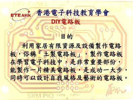 香港電子科技教育學會 DIY電路板 目的 利用家居有限資源及設備製作電路板，俗稱「土製電路板」，製作電路板在學習電子科技中，是非常重要部份，能製作一片精美電路板，是成功一大步，同時可以設計自我風格及藝術的電路板。