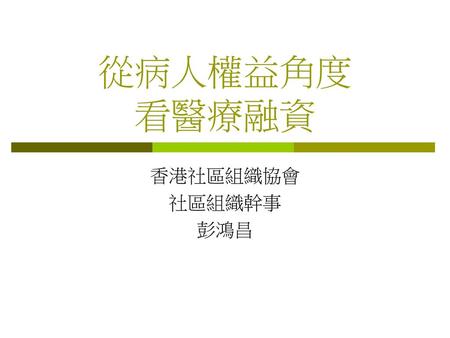 從病人權益角度 看醫療融資 香港社區組織協會 社區組織幹事 彭鴻昌.