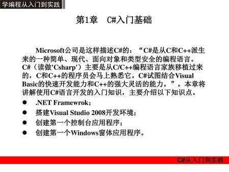 第1章 C#入门基础 Microsoft公司是这样描述C#的：“C#是从C和C++派生来的一种简单、现代、面向对象和类型安全的编程语言。C#（读做'Csharp'）主要是从C/C++编程语言家族移植过来的，C和C++的程序员会马上熟悉它。C#试图结合Visual Basic的快速开发能力和C++的强大灵活的能力。”。本章将讲解使用C#语言开发的入门知识，主要介绍以下知识点。