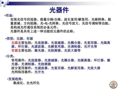 光器件 用途: 实现光信号的连接、能量分路/合路、波长复用/解复用、光路转换、能量衰减、方向阻隔、光-电-光转换、光信号放大、光信号调制等功能。是构成光纤通信系统的必备元件。 光器件是具有上述一种功能的元器件的总称。 类型：无源、有源 无源主要包括：光连接器、光衰减器、光耦合器、光复用器、光隔离器、环行器、光滤波器、光解复用器、光调制器、光开光等.