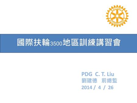 國際扶輪3500地區訓練講習會 PDG C. T. Liu 劉建德 前總監 2014 / 4 / 26.